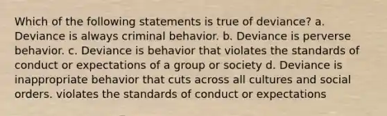 Which of the following statements is true of deviance? a. Deviance is always criminal behavior. b. Deviance is perverse behavior. c. Deviance is behavior that violates the standards of conduct or expectations of a group or society d. Deviance is inappropriate behavior that cuts across all cultures and social orders. violates the standards of conduct or expectations