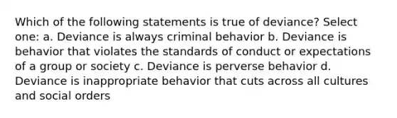 Which of the following statements is true of deviance? Select one: a. Deviance is always criminal behavior b. Deviance is behavior that violates the standards of conduct or expectations of a group or society c. Deviance is perverse behavior d. Deviance is inappropriate behavior that cuts across all cultures and social orders