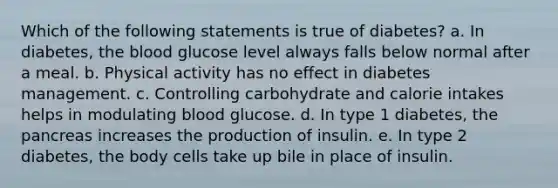 Which of the following statements is true of diabetes? a. In diabetes, the blood glucose level always falls below normal after a meal. b. Physical activity has no effect in diabetes management. c. Controlling carbohydrate and calorie intakes helps in modulating blood glucose. d. In type 1 diabetes, the pancreas increases the production of insulin. e. In type 2 diabetes, the body cells take up bile in place of insulin.