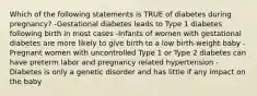 Which of the following statements is TRUE of diabetes during pregnancy? -Gestational diabetes leads to Type 1 diabetes following birth in most cases -Infants of women with gestational diabetes are more likely to give birth to a low birth-weight baby -Pregnant women with uncontrolled Type 1 or Type 2 diabetes can have preterm labor and pregnancy related hypertension -Diabetes is only a genetic disorder and has little if any impact on the baby