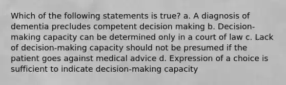 Which of the following statements is true? a. A diagnosis of dementia precludes competent decision making b. Decision-making capacity can be determined only in a court of law c. Lack of decision-making capacity should not be presumed if the patient goes against medical advice d. Expression of a choice is sufficient to indicate decision-making capacity