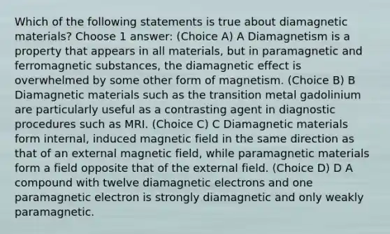 Which of the following statements is true about diamagnetic materials? Choose 1 answer: (Choice A) A Diamagnetism is a property that appears in all materials, but in paramagnetic and ferromagnetic substances, the diamagnetic effect is overwhelmed by some other form of magnetism. (Choice B) B Diamagnetic materials such as the transition metal gadolinium are particularly useful as a contrasting agent in diagnostic procedures such as MRI. (Choice C) C Diamagnetic materials form internal, induced magnetic field in the same direction as that of an external magnetic field, while paramagnetic materials form a field opposite that of the external field. (Choice D) D A compound with twelve diamagnetic electrons and one paramagnetic electron is strongly diamagnetic and only weakly paramagnetic.