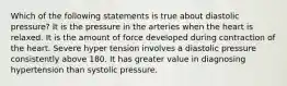 Which of the following statements is true about diastolic pressure? It is the pressure in the arteries when the heart is relaxed. It is the amount of force developed during contraction of the heart. Severe hyper tension involves a diastolic pressure consistently above 180. It has greater value in diagnosing hypertension than systolic pressure.