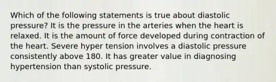 Which of the following statements is true about diastolic pressure? It is the pressure in the arteries when the heart is relaxed. It is the amount of force developed during contraction of the heart. Severe hyper tension involves a diastolic pressure consistently above 180. It has greater value in diagnosing hypertension than systolic pressure.