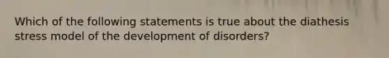 Which of the following statements is true about the diathesis stress model of the development of disorders?