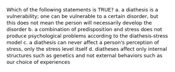 Which of the following statements is TRUE? a. a diathesis is a vulnerability; one can be vulnerable to a certain disorder, but this does not mean the person will necessarily develop the disorder b. a combination of predisposition and stress does not produce psychological problems according to the diathesis-stress model c. a diathesis can never affect a person's perception of stress, only the stress level itself d. diatheses affect only internal structures such as genetics and not external behaviors such as our choice of experiences