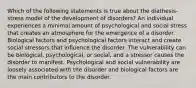 Which of the following statements is true about the diathesis-stress model of the development of disorders? An individual experiences a minimal amount of psychological and social stress that creates an atmosphere for the emergence of a disorder. Biological factors and psychological factors interact and create social stressors that influence the disorder. The vulnerability can be biological, psychological, or social, and a stressor causes the disorder to manifest. Psychological and social vulnerability are loosely associated with the disorder and biological factors are the main contributors to the disorder.