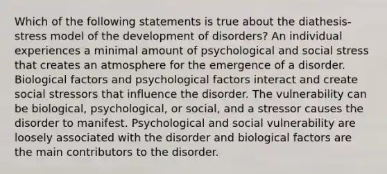 Which of the following statements is true about the diathesis-stress model of the development of disorders? An individual experiences a minimal amount of psychological and social stress that creates an atmosphere for the emergence of a disorder. Biological factors and psychological factors interact and create social stressors that influence the disorder. The vulnerability can be biological, psychological, or social, and a stressor causes the disorder to manifest. Psychological and social vulnerability are loosely associated with the disorder and biological factors are the main contributors to the disorder.