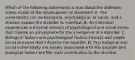 Which of the following statements is true about the diathesis-stress model of the development of disorders? A. The vulnerability can be biological, psychological, or social, and a stressor causes the disorder to manifest. B. An individual experiences a minimal amount of psychological and social stress that creates an atmosphere for the emergence of a disorder. C. Biological factors and psychological factors interact and create social stressors that influence the disorder. D. Psychological and social vulnerability are loosely associated with the disorder and biological factors are the main contributors to the disorder.