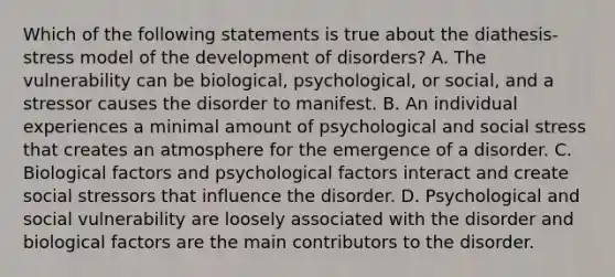 Which of the following statements is true about the diathesis-stress model of the development of disorders? A. The vulnerability can be biological, psychological, or social, and a stressor causes the disorder to manifest. B. An individual experiences a minimal amount of psychological and social stress that creates an atmosphere for the emergence of a disorder. C. Biological factors and psychological factors interact and create social stressors that influence the disorder. D. Psychological and social vulnerability are loosely associated with the disorder and biological factors are the main contributors to the disorder.