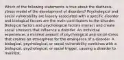 Which of the following statements is true about the diathesis-stress model of the development of disorders? Psychological and social vulnerability are loosely associated with a specific disorder and biological factors are the main contributors to the disorder. Biological factors and psychological factors interact and create social stressors that influence a disorder. An individual experiences a minimal amount of psychological and social stress that creates an atmosphere for the emergence of a disorder. A biological, psychological, or social vulnerability combines with a biological, psychological, or social trigger, causing a disorder to manifest.