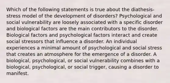 Which of the following statements is true about the diathesis-stress model of the development of disorders? Psychological and social vulnerability are loosely associated with a specific disorder and biological factors are the main contributors to the disorder. Biological factors and psychological factors interact and create social stressors that influence a disorder. An individual experiences a minimal amount of psychological and social stress that creates an atmosphere for the emergence of a disorder. A biological, psychological, or social vulnerability combines with a biological, psychological, or social trigger, causing a disorder to manifest.