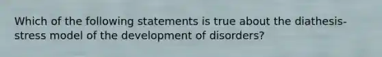 Which of the following statements is true about the diathesis-stress model of the development of disorders?