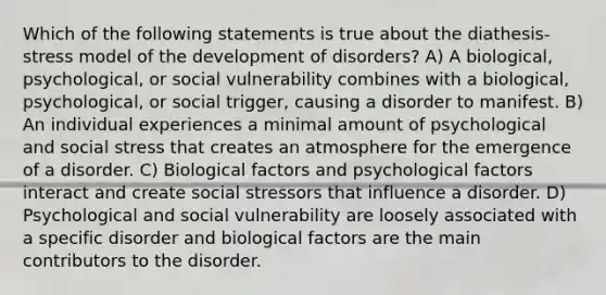 Which of the following statements is true about the diathesis-stress model of the development of disorders? A) A biological, psychological, or social vulnerability combines with a biological, psychological, or social trigger, causing a disorder to manifest. B) An individual experiences a minimal amount of psychological and social stress that creates an atmosphere for the emergence of a disorder. C) Biological factors and psychological factors interact and create social stressors that influence a disorder. D) Psychological and social vulnerability are loosely associated with a specific disorder and biological factors are the main contributors to the disorder.