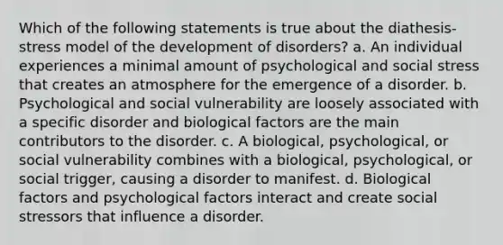 Which of the following statements is true about the diathesis-stress model of the development of disorders? a. An individual experiences a minimal amount of psychological and social stress that creates an atmosphere for the emergence of a disorder. b. Psychological and social vulnerability are loosely associated with a specific disorder and biological factors are the main contributors to the disorder. c. A biological, psychological, or social vulnerability combines with a biological, psychological, or social trigger, causing a disorder to manifest. d. Biological factors and psychological factors interact and create social stressors that influence a disorder.