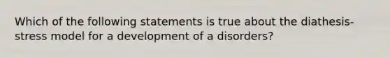 Which of the following statements is true about the diathesis-stress model for a development of a disorders?