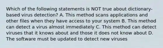 Which of the following statements is NOT true about dictionary-based virus detection? A. This method scans applications and other files when they have access to your system B. This method can detect a virus almost immediately C. This method can detect viruses that it knows about and those it does not know about D. The software must be updated to detect new viruses