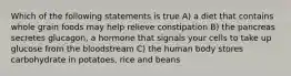 Which of the following statements is true A) a diet that contains whole grain foods may help relieve constipation B) the pancreas secretes glucagon, a hormone that signals your cells to take up glucose from the bloodstream C) the human body stores carbohydrate in potatoes, rice and beans