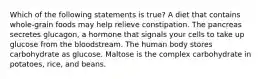 Which of the following statements is true? A diet that contains whole-grain foods may help relieve constipation. The pancreas secretes glucagon, a hormone that signals your cells to take up glucose from the bloodstream. The human body stores carbohydrate as glucose. Maltose is the complex carbohydrate in potatoes, rice, and beans.