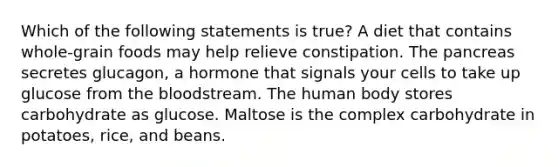 Which of the following statements is true? A diet that contains whole-grain foods may help relieve constipation. The pancreas secretes glucagon, a hormone that signals your cells to take up glucose from the bloodstream. The human body stores carbohydrate as glucose. Maltose is the complex carbohydrate in potatoes, rice, and beans.