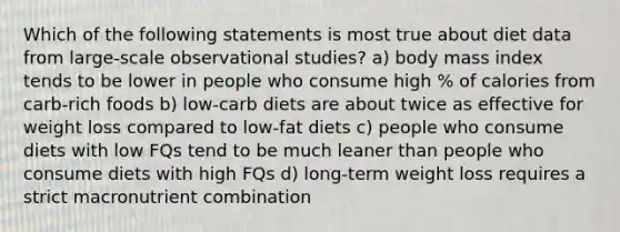 Which of the following statements is most true about diet data from large-scale observational studies? a) body mass index tends to be lower in people who consume high % of calories from carb-rich foods b) low-carb diets are about twice as effective for weight loss compared to low-fat diets c) people who consume diets with low FQs tend to be much leaner than people who consume diets with high FQs d) long-term weight loss requires a strict macronutrient combination