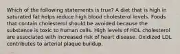 Which of the following statements is true? A diet that is high in saturated fat helps reduce high blood cholesterol levels. Foods that contain cholesterol should be avoided because the substance is toxic to human cells. High levels of HDL cholesterol are associated with increased risk of heart disease. Oxidized LDL contributes to arterial plaque buildup.