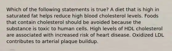 Which of the following statements is true? A diet that is high in saturated fat helps reduce high blood cholesterol levels. Foods that contain cholesterol should be avoided because the substance is toxic to human cells. High levels of HDL cholesterol are associated with increased risk of heart disease. Oxidized LDL contributes to arterial plaque buildup.