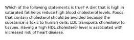 Which of the following statements is true? A diet that is high in saturated fat helps reduce high blood cholesterol levels. Foods that contain cholesterol should be avoided because the substance is toxic to human cells. LDL transports cholesterol to tissues. Having a high HDL cholesterol level is associated with increased risk of heart disease.