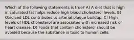 Which of the following statements is true? A) A diet that is high in saturated fat helps reduce high blood cholesterol levels. B) Oxidized LDL contributes to arterial plaque buildup. C) High levels of HDL cholesterol are associated with increased risk of heart disease. D) Foods that contain cholesterol should be avoided because the substance is toxic to human cells.