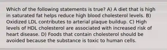 Which of the following statements is true? A) A diet that is high in saturated fat helps reduce high blood cholesterol levels. B) Oxidized LDL contributes to arterial plaque buildup. C) High levels of HDL cholesterol are associated with increased risk of heart disease. D) Foods that contain cholesterol should be avoided because the substance is toxic to human cells.