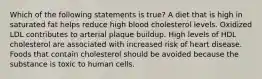 Which of the following statements is true? A diet that is high in saturated fat helps reduce high blood cholesterol levels. Oxidized LDL contributes to arterial plaque buildup. High levels of HDL cholesterol are associated with increased risk of heart disease. Foods that contain cholesterol should be avoided because the substance is toxic to human cells.