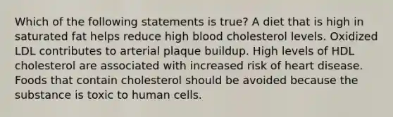 Which of the following statements is true? A diet that is high in saturated fat helps reduce high blood cholesterol levels. Oxidized LDL contributes to arterial plaque buildup. High levels of HDL cholesterol are associated with increased risk of heart disease. Foods that contain cholesterol should be avoided because the substance is toxic to human cells.