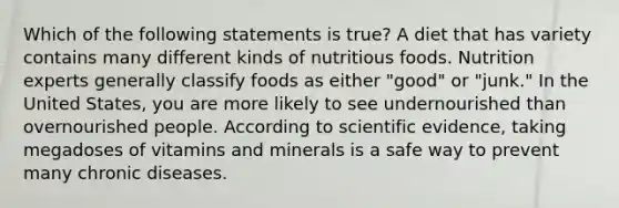 Which of the following statements is true? A diet that has variety contains many different kinds of nutritious foods. Nutrition experts generally classify foods as either "good" or "junk." In the United States, you are more likely to see undernourished than overnourished people. According to scientific evidence, taking megadoses of vitamins and minerals is a safe way to prevent many chronic diseases.