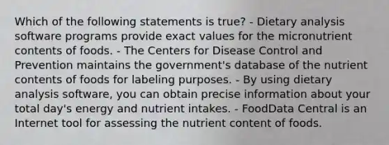 Which of the following statements is true? - Dietary analysis software programs provide exact values for the micronutrient contents of foods. - The Centers for Disease Control and Prevention maintains the government's database of the nutrient contents of foods for labeling purposes. - By using dietary analysis software, you can obtain precise information about your total day's energy and nutrient intakes. - FoodData Central is an Internet tool for assessing the nutrient content of foods.