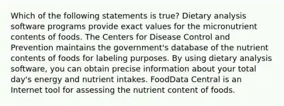 Which of the following statements is true? Dietary analysis software programs provide exact values for the micronutrient contents of foods. The Centers for Disease Control and Prevention maintains the government's database of the nutrient contents of foods for labeling purposes. By using dietary analysis software, you can obtain precise information about your total day's energy and nutrient intakes. FoodData Central is an Internet tool for assessing the nutrient content of foods.