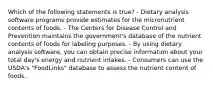 Which of the following statements is true? - Dietary analysis software programs provide estimates for the micronutrient contents of foods. - The Centers for Disease Control and Prevention maintains the government's database of the nutrient contents of foods for labeling purposes. - By using dietary analysis software, you can obtain precise information about your total day's energy and nutrient intakes. - Consumers can use the USDA's "FoodLinks" database to assess the nutrient content of foods.