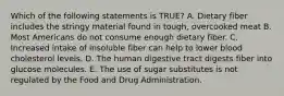 Which of the following statements is TRUE? A. Dietary fiber includes the stringy material found in tough, overcooked meat B. Most Americans do not consume enough dietary fiber. C. Increased intake of insoluble fiber can help to lower blood cholesterol levels. D. The human digestive tract digests fiber into glucose molecules. E. The use of sugar substitutes is not regulated by the Food and Drug Administration.