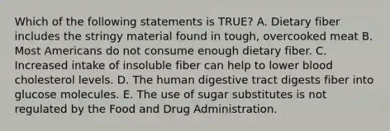 Which of the following statements is TRUE? A. Dietary fiber includes the stringy material found in tough, overcooked meat B. Most Americans do not consume enough dietary fiber. C. Increased intake of insoluble fiber can help to lower blood cholesterol levels. D. The human digestive tract digests fiber into glucose molecules. E. The use of sugar substitutes is not regulated by the Food and Drug Administration.