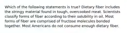 Which of the following statements is true? Dietary fiber includes the stringy material found in tough, overcooked meat. Scientists classify forms of fiber according to their solubility in oil. Most forms of fiber are comprised of fructose molecules bonded together. Most Americans do not consume enough dietary fiber.