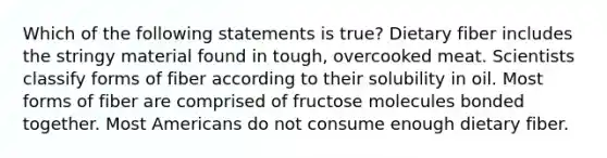 Which of the following statements is true? Dietary fiber includes the stringy material found in tough, overcooked meat. Scientists classify forms of fiber according to their solubility in oil. Most forms of fiber are comprised of fructose molecules bonded together. Most Americans do not consume enough dietary fiber.