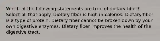 Which of the following statements are true of dietary fiber? Select all that apply. Dietary fiber is high in calories. Dietary fiber is a type of protein. Dietary fiber cannot be broken down by your own digestive enzymes. Dietary fiber improves the health of the digestive tract.