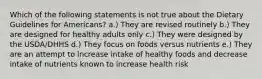 Which of the following statements is not true about the Dietary Guidelines for Americans? a.) They are revised routinely b.) They are designed for healthy adults only c.) They were designed by the USDA/DHHS d.) They focus on foods versus nutrients e.) They are an attempt to increase intake of healthy foods and decrease intake of nutrients known to increase health risk