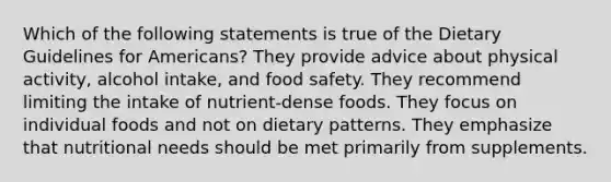 Which of the following statements is true of the Dietary Guidelines for Americans? They provide advice about physical activity, alcohol intake, and food safety. They recommend limiting the intake of nutrient-dense foods. They focus on individual foods and not on dietary patterns. They emphasize that nutritional needs should be met primarily from supplements.