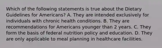 Which of the following statements is true about the Dietary Guidelines for Americans? A. They are intended exclusively for individuals with chronic health conditions. B. They are recommendations for Americans younger than 2 years. C. They form the basis of federal nutrition policy and education. D. They are only applicable to meal planning in healthcare facilities.