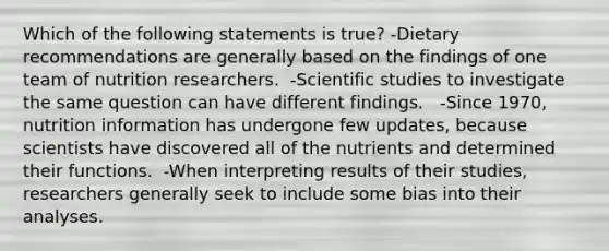 Which of the following statements is true? -Dietary recommendations are generally based on the findings of one team of nutrition researchers.  -Scientific studies to investigate the same question can have different findings.   -Since 1970, nutrition information has undergone few updates, because scientists have discovered all of the nutrients and determined their functions.  -When interpreting results of their studies, researchers generally seek to include some bias into their analyses.