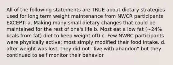 All of the following statements are TRUE about dietary strategies used for long term weight maintenance from NWCR participants EXCEPT: a. Making many small dietary changes that could be maintained for the rest of one's life b. Most eat a low fat (~24% kcals from fat) diet to keep weight off) c. Few NWRC participants were physically active; most simply modified their food intake. d. after weight was lost, they did not "live with abandon" but they continued to self monitor their behavior