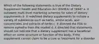 Which of the following statements is true of the Dietary Supplement Health and Education Act (DSHEA) of 1994? a. it outlawed multi-level marketing schemes for sales of dietary supplements b. it redefined dietary supplements to include a variety of substances such as herbs, amino acids, and concentrates and extracts of herbs c. it directed the FDA to remove ephedra from the market d. it directed that statements should not indicate that a dietary supplement has a beneficial effect on some structure or function of the body, if the supplement cannot claim to be a cure or treatment for a disorder