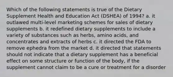 Which of the following statements is true of the Dietary Supplement Health and Education Act (DSHEA) of 1994? a. it outlawed multi-level marketing schemes for sales of dietary supplements b. it redefined dietary supplements to include a variety of substances such as herbs, amino acids, and concentrates and extracts of herbs c. it directed the FDA to remove ephedra from the market d. it directed that statements should not indicate that a dietary supplement has a beneficial effect on some structure or function of the body, if the supplement cannot claim to be a cure or treatment for a disorder