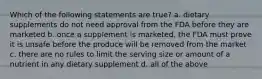 Which of the following statements are true? a. dietary supplements do not need approval from the FDA before they are marketed b. once a supplement is marketed, the FDA must prove it is unsafe before the produce will be removed from the market c. there are no rules to limit the serving size or amount of a nutrient in any dietary supplement d. all of the above