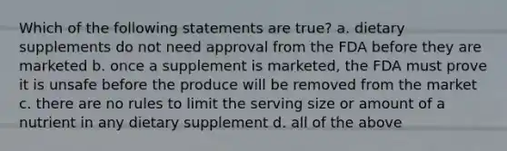 Which of the following statements are true? a. dietary supplements do not need approval from the FDA before they are marketed b. once a supplement is marketed, the FDA must prove it is unsafe before the produce will be removed from the market c. there are no rules to limit the serving size or amount of a nutrient in any dietary supplement d. all of the above